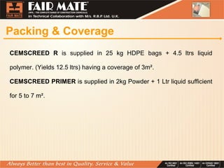 Packing & Coverage
CEMSCREED R is supplied in 25 kg HDPE bags + 4.5 ltrs liquid
polymer. (Yields 12.5 ltrs) having a coverage of 3m².
CEMSCREED PRIMER is supplied in 2kg Powder + 1 Ltr liquid sufficient
for 5 to 7 m².
 