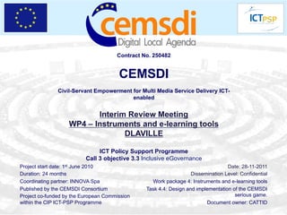 Contract No. 250482


                                       CEMSDI
               Civil-Servant Empowerment for Multi Media Service Delivery ICT-
                                         enabled


                          Interim Review Meeting
                   WP4 – Instruments and e-learning tools
                                 DLAVILLE

                               ICT Policy Support Programme
                          Call 3 objective 3.3 Inclusive eGovernance
Project start date: 1st June 2010                                                 Date: 28-11-2011
Duration: 24 months                                                Dissemination Level: Confidential
Coordinating partner: INNOVA Spa                  Work package 4: Instruments and e-learning tools
Published by the CEMSDI Consortium              Task 4.4: Design and implementation of the CEMSDI
Project co-funded by the European Commission                                         serious game.
within the CIP ICT-PSP Programme                                         Document owner: CATTID
 