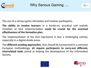 Why Serious Gaming ….


	
  
The	
  use	
  of	
  a	
  serious	
  game	
  s+mulates	
  and	
  involves	
  par+cpants.	
  
The	
   ability	
   to	
   involve	
   learners	
   in	
   a	
   hands-­‐on,	
   prac+cal	
   and	
   realis+c
                                                                                                             	
  
imita+on	
   of	
   DLA	
   implementa+on	
   could	
   be	
   crucial	
   for	
   the	
   eventual          	
  
eﬀec6veness	
  of	
  the	
  forma6ve	
  plan.	
  
The	
   implementa+on	
   of	
   the	
   DLA	
   represents	
   in	
   fact	
   a	
   challenging	
   ac+vity,
                                                                                                             	
  
especially	
  in	
  a	
  digital-­‐divide	
  areas.	
  
The	
  diﬀerent	
  exis6ng	
  approaches,	
  that	
  should	
  be	
  harmonized	
  in	
  a	
  common     	
  
European	
   methodology,	
   all	
   require	
   par6cipants	
   to	
   carry-­‐out	
   diﬀerent,       	
  
interrelated	
   tasks	
   aimed	
   at	
   helping	
   the	
   development	
   of	
   the	
   Informa+on	
  
Society.	
  	
  
 