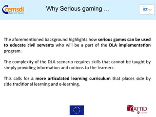 Why Serious gaming …


	
  

The	
  aforemen+oned	
  background	
  highlights	
  how	
  serious	
  games	
  can	
  be	
  used                     	
  
to	
   educate	
   civil	
   servants	
   who	
   will	
   be	
   a	
   part	
   of	
   the	
   DLA	
   implementa6on	
  
program.	
  

The	
   complexity	
   of	
   the	
   DLA	
   scenario	
   requires	
   skills	
   that	
   cannot	
   be	
   taught	
   by	
  
simply	
  providing	
  informa+on	
  and	
  no+ons	
  to	
  the	
  learners.	
  

This	
   calls	
   for	
   a	
   more	
   ar6culated	
   learning	
   curriculum	
   that	
   places	
   side	
   by	
  
side	
  tradi+onal	
  learning	
  and	
  e-­‐learning.	
  
 