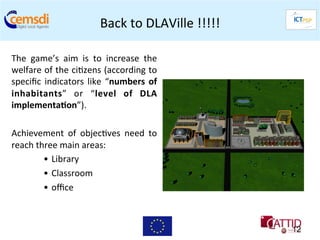 Back	
  to	
  DLAVille	
  !!!!!	
  

The	
   game’s	
   aim	
   is	
   to	
   increase	
   the	
  
welfare	
  of	
  the	
  ci+zens	
  (according	
  to      	
  
speciﬁc	
   indicators	
   like	
   “numbers	
   of      	
  
inhabitants”	
   or	
   “level	
   of	
   DLA            	
  
implementa6on”).	
  	
  
	
  
Achievement	
   of	
   objec+ves	
   need	
   to         	
  
reach	
  three	
  main	
  areas:	
  
           •  Library	
  
           •  Classroom	
  
           •  oﬃce	
  
	
  
                                                                           12
 