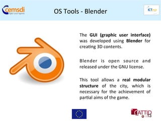 OS	
  Tools	
  -­‐	
  Blender
                            	
  


               The	
   GUI	
   (graphic	
   user	
   interface)  	
  
               was	
   developed	
   using	
   Blender	
   for   	
  
               crea+ng	
  3D	
  contents.	
  	
  
               	
  
               Blender	
   is	
   open	
   source	
   and        	
  
               released	
  under	
  the	
  GNU	
  license.	
  
               	
  
               This	
   tool	
   allows	
   a	
   real	
   modular
                                                                 	
  
               structure	
   of	
   the	
   city,	
   which	
   is
                                                                 	
  
               necessary	
   for	
   the	
   achievement	
   of  	
  
               par+al	
  aims	
  of	
  the	
  game.	
  


                                                                  13
 