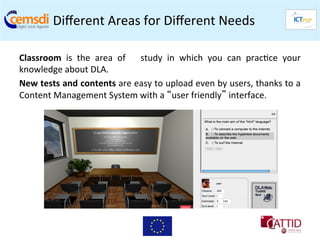 Diﬀerent	
  Areas	
  for	
  Diﬀerent	
  Needs	
  	
  

Classroom	
   is	
   the	
   area	
   of	
   study	
   in	
   which	
   you	
   can	
   prac+ce	
   your                	
  
knowledge	
  about	
  DLA.	
  
New	
   tests	
   and	
   contents	
   are	
   easy	
   to	
   upload	
   even	
   by	
   users,	
   thanks	
   to	
   a	
  
Content	
  Management	
  System	
  with	
  a	
  “user	
  friendly”	
  interface.	
  
 