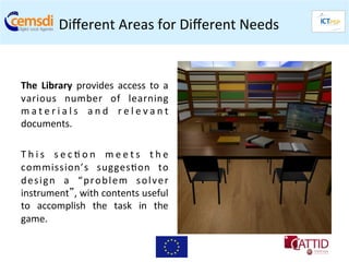 Diﬀerent	
  Areas	
  for	
  Diﬀerent	
  Needs	
  
                                                           	
  

	
  
The	
   Library	
   provides	
   access	
   to	
   a	
  
various	
   number	
   of	
   learning              	
  
m a t e r i a l s	
   a n d	
   r e l e v a n t     	
  
documents.	
  
	
  
T h i s	
   s e c + o n	
   m e e t s	
   t h e     	
  
commission’s	
   sugges+on	
   to                   	
  
d e s i g n	
   a	
   “ p r o b l e m	
   s o l v e r
                                                    	
  
instrument”,	
  with	
  contents	
  useful          	
  
to	
   accomplish	
   the	
   task	
   in	
   the   	
  
game.	
  
 