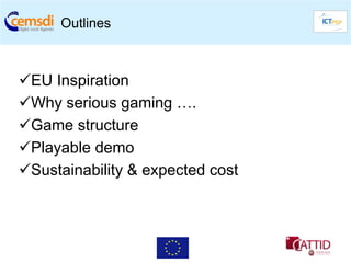 Outlines



 EU Inspiration
 Why serious gaming ….
 Game structure
 Playable demo
 Sustainability & expected cost
 