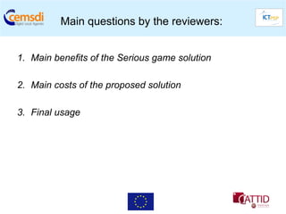 Main questions by the reviewers:


1.  Main benefits of the Serious game solution

2.  Main costs of the proposed solution

3.  Final usage
 
