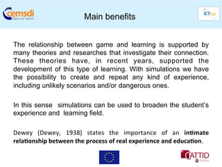Main benefits


The relationship between game and learning is supported by
many theories and researches that investigate their connection.
These theories have, in recent years, supported the
development of this type of learning. With simulations we have
the possibility to create and repeat any kind of experience,
including unlikely scenarios and/or dangerous ones.

In this sense simulations can be used to broaden the student’s
experience and learning field.

Dewey	
   (Dewey,	
   1938)	
   states	
   the	
   importance	
   of	
   an	
   in6mate          	
  
rela6onship	
  between	
  the	
  process	
  of	
  real	
  experience	
  and	
  educa6on.	
  	
  
 