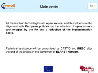 Main costs



All the involved technologies are open source, and this will ensure the
alignment with European policies on the adoption of open source
technologies by the PA and a reduction of the implementation
costs.




Technical assistance will be guaranteed by CATTID and INESC after
the end of the project in the framework of ELANET Network.
 