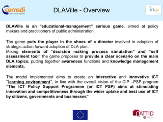 DLAVille - Overview

DLAVille is an "educational-management” serious game, aimed at policy
makers and practitioners of public administration.

The game puts the player in the shoes of a director involved in adoption of
strategic action forward adoption of DLA plan.
Mixing elements of “decision making process simulation” and “self
assessment tool” the game proposes to provide a clear scenario on the main
DLA topics, putting together awareness functions and knowledge management
elements.

The model implemented aims to create an interactive and innovative ICT
“learning environment”, in line with the overall vision of the CIP –PSP program
“The ICT Policy Support Programme (or ICT PSP) aims at stimulating
innovation and competitiveness through the wider uptake and best use of ICT
by citizens, governments and businesses”
 