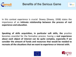 Benefits of the Serious Game


	
  
	
  
In	
   this	
   context	
   experience	
   is	
   crucial.	
   Dewey	
   (Dewey,	
   1938)	
   states	
   the	
  
importance	
   of	
   an	
   in6mate	
   rela6onship	
   between	
   the	
   process	
   of	
   real	
  
experience	
  and	
  educa6on.	
  	
  
                	
  	
  
	
  
Speaking	
   of	
   skills	
   acquisi6on,	
   in	
   par6cular	
   soT	
   skills,	
   the	
   prac+ce	
  
becomes	
   essen+al	
   for	
   the	
   forma+ve	
   process:	
   having	
   a	
   real	
   experience	
  
about	
   each	
   object	
   of	
   interest	
   can	
   be	
   quite	
   complex,	
   especially	
   if	
   we	
  
consider	
   the	
   amount	
   of	
   funds	
   and	
   resources	
   that	
   would	
   be	
   needed	
   to	
  
recreate	
  all	
  the	
  situa6ons	
  that	
  we	
  want	
  to	
  experience	
  or	
  interact	
  with.	
  	
  
 