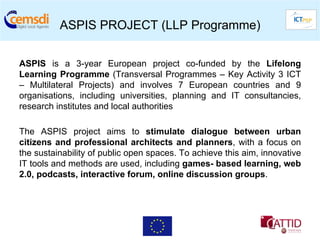 ASPIS PROJECT (LLP Programme)

ASPIS is a 3-year European project co-funded by the Lifelong
Learning Programme (Transversal Programmes – Key Activity 3 ICT
– Multilateral Projects) and involves 7 European countries and 9
organisations, including universities, planning and IT consultancies,
research institutes and local authorities

The ASPIS project aims to stimulate dialogue between urban
citizens and professional architects and planners, with a focus on
the sustainability of public open spaces. To achieve this aim, innovative
IT tools and methods are used, including games- based learning, web
2.0, podcasts, interactive forum, online discussion groups.
 