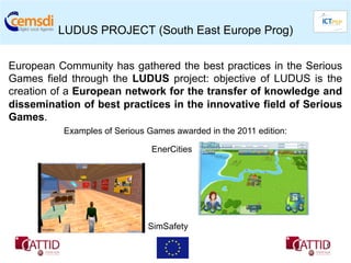 LUDUS PROJECT (South East Europe Prog)


European Community has gathered the best practices in the Serious
Games field through the LUDUS project: objective of LUDUS is the
creation of a European network for the transfer of knowledge and
dissemination of best practices in the innovative field of Serious
Games.
          Examples of Serious Games awarded in the 2011 edition:

                               EnerCities




                              SimSafety

                                                                   6
 