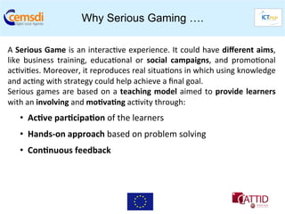 Why Serious Gaming ….

A	
  Serious	
  Game	
  is	
  an	
  interac+ve	
  experience.	
  It	
  could	
  have	
  diﬀerent	
  aims,       	
  
like	
   business	
   training,	
   educa+onal	
   or	
   social	
   campaigns,	
   and	
   promo+onal          	
  
ac+vi+es.	
  Moreover,	
  it	
  reproduces	
  real	
  situa+ons	
  in	
  which	
  using	
  knowledge            	
  
and	
  ac+ng	
  with	
  strategy	
  could	
  help	
  achieve	
  a	
  ﬁnal	
  goal.	
  
Serious	
   games	
   are	
   based	
   on	
   a	
   teaching	
   model	
   aimed	
   to	
   provide	
   learners
                                                                                                                	
  
with	
  an	
  involving	
  and	
  mo6va6ng	
  ac+vity	
  through:	
  
     •  	
  Ac6ve	
  par6cipa6on	
  of	
  the	
  learners	
  	
  
     •  	
  Hands-­‐on	
  approach	
  based	
  on	
  problem	
  solving	
  	
  
     •  	
  Con6nuous	
  feedback	
  
 