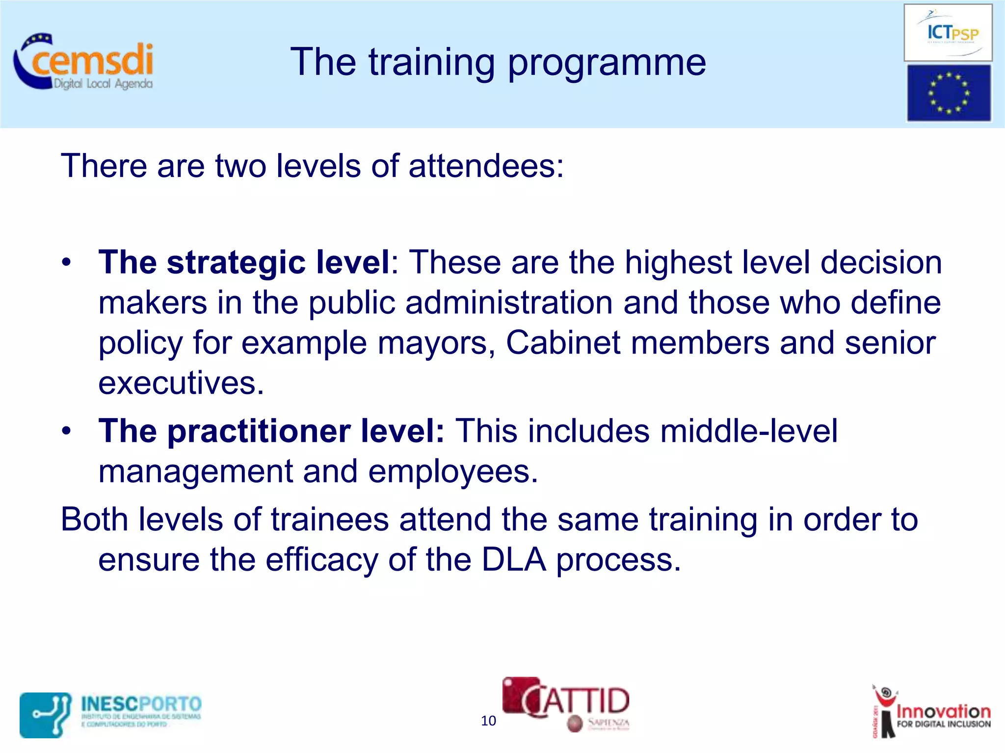 The training programme

There are two levels of attendees:

• The strategic level: These are the highest level decision
  makers in the public administration and those who define
  policy for example mayors, Cabinet members and senior
  executives.
• The practitioner level: This includes middle-level
  management and employees.
Both levels of trainees attend the same training in order to
  ensure the efficacy of the DLA process.



                            10
 