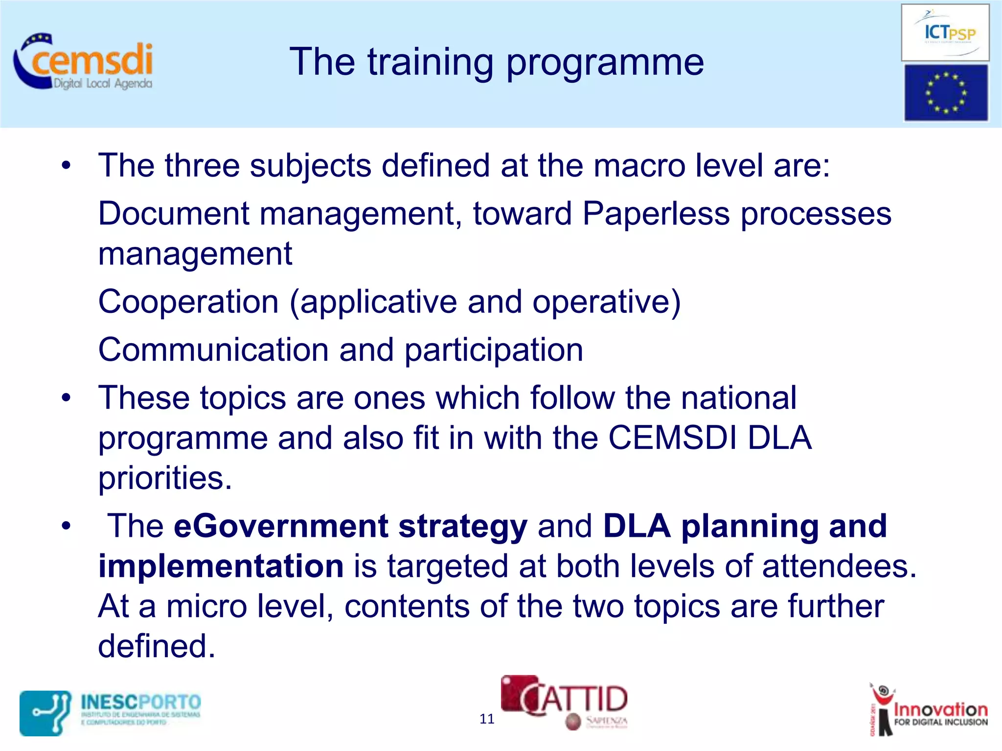 The training programme

• The three subjects defined at the macro level are:
  Document management, toward Paperless processes
  management
  Cooperation (applicative and operative)
  Communication and participation
• These topics are ones which follow the national
  programme and also fit in with the CEMSDI DLA
  priorities.
• The eGovernment strategy and DLA planning and
  implementation is targeted at both levels of attendees.
  At a micro level, contents of the two topics are further
  defined.
                            11
 