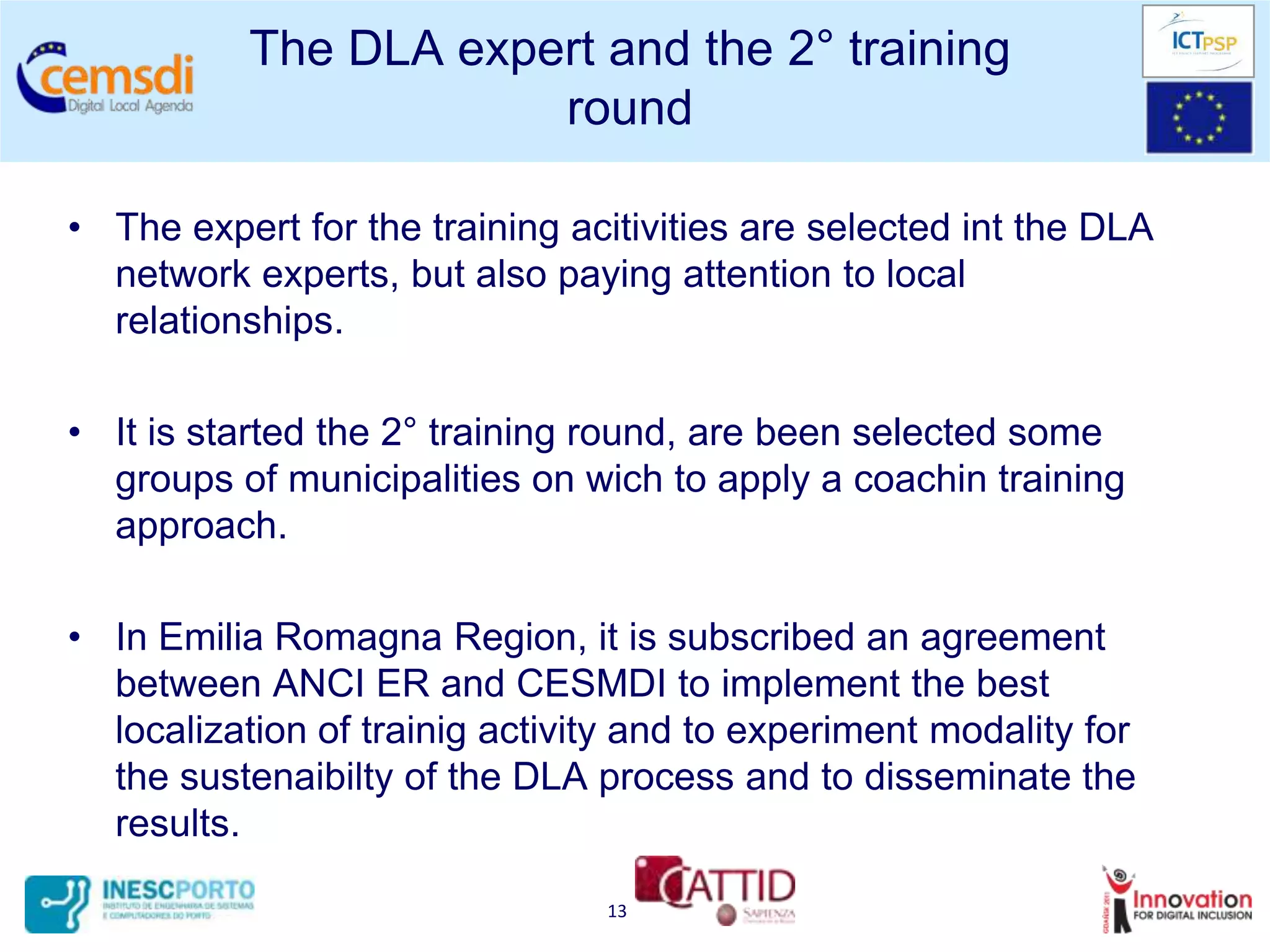 The DLA expert and the 2° training
                       round

• The expert for the training acitivities are selected int the DLA
  network experts, but also paying attention to local
  relationships.

• It is started the 2° training round, are been selected some
  groups of municipalities on wich to apply a coachin training
  approach.

• In Emilia Romagna Region, it is subscribed an agreement
  between ANCI ER and CESMDI to implement the best
  localization of trainig activity and to experiment modality for
  the sustenaibilty of the DLA process and to disseminate the
  results.

                                13
 