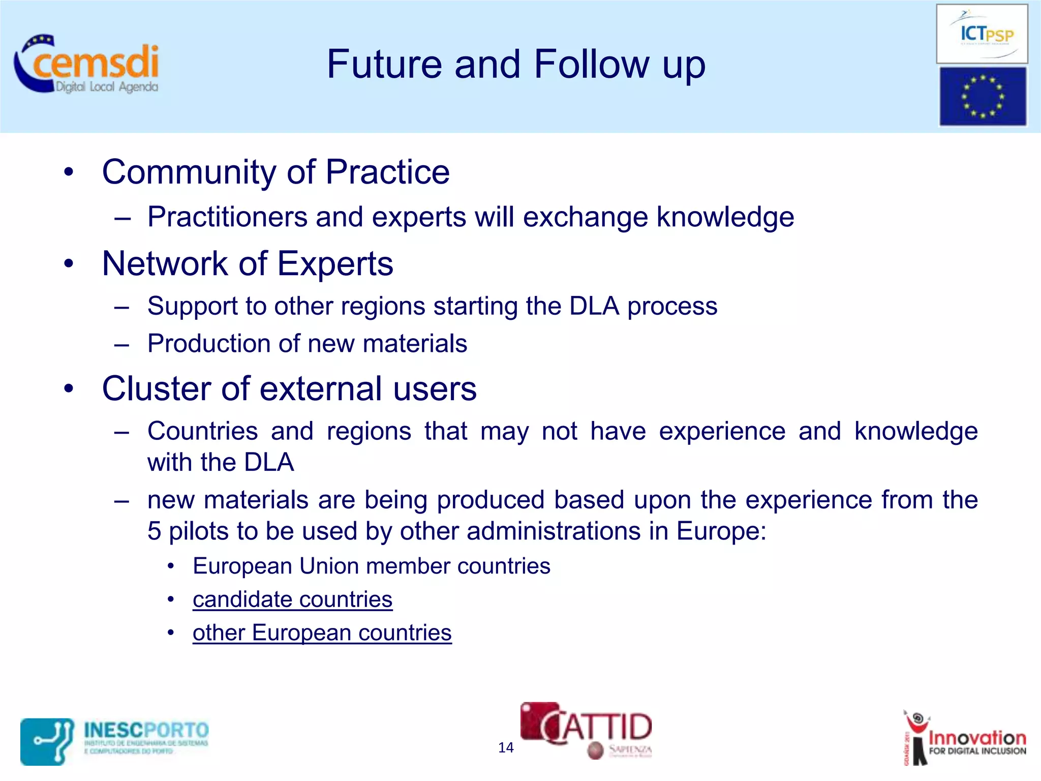 Future and Follow up

• Community of Practice
   – Practitioners and experts will exchange knowledge
• Network of Experts
   – Support to other regions starting the DLA process
   – Production of new materials
• Cluster of external users
   – Countries and regions that may not have experience and knowledge
     with the DLA
   – new materials are being produced based upon the experience from the
     5 pilots to be used by other administrations in Europe:
       • European Union member countries
       • candidate countries
       • other European countries



                                   14
 