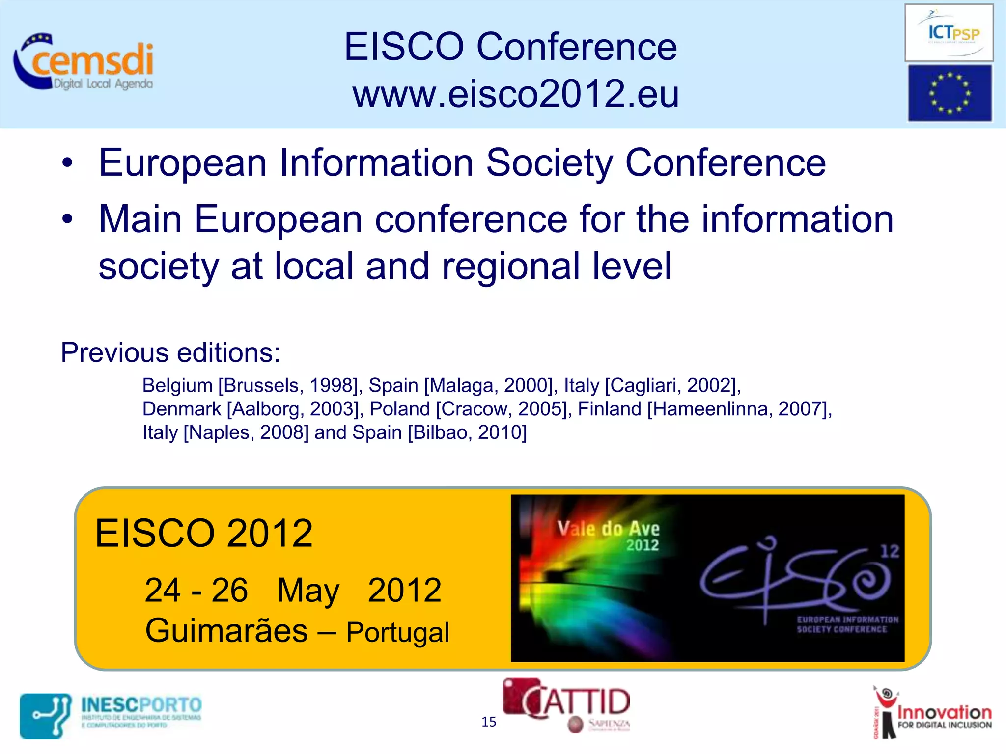 EISCO Conference
                            www.eisco2012.eu
• European Information Society Conference
• Main European conference for the information
  society at local and regional level

Previous editions:
      Belgium [Brussels, 1998], Spain [Malaga, 2000], Italy [Cagliari, 2002],
      Denmark [Aalborg, 2003], Poland [Cracow, 2005], Finland [Hameenlinna, 2007],
      Italy [Naples, 2008] and Spain [Bilbao, 2010]




  EISCO 2012
      24 - 26 May 2012
      Guimarães – Portugal

                                           15
 