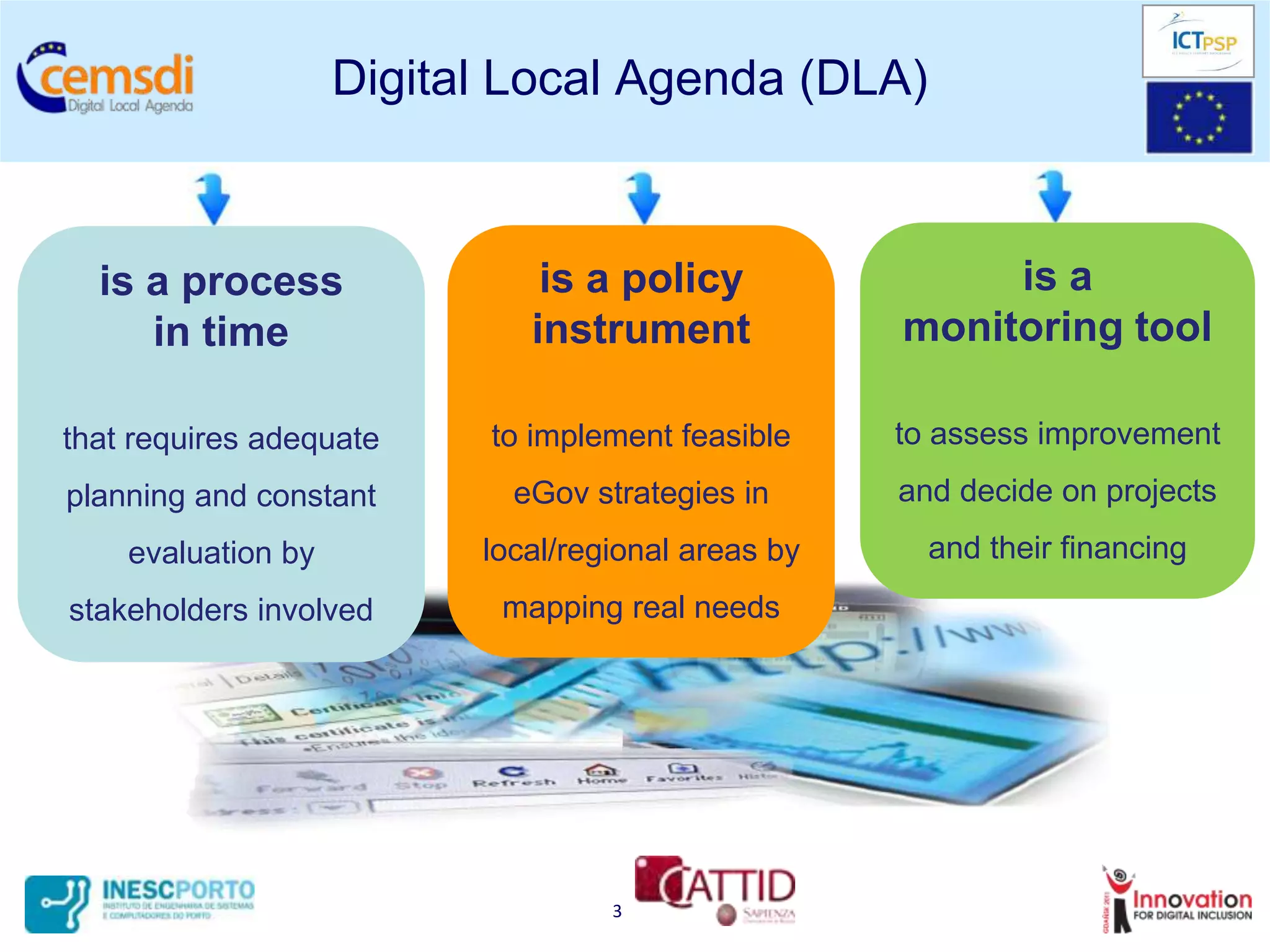 Digital Local Agenda (DLA)



  is a process                is a policy                is a
     in time                 instrument             monitoring tool

that requires adequate    to implement feasible     to assess improvement
planning and constant       eGov strategies in      and decide on projects
    evaluation by         local/regional areas by     and their financing
stakeholders involved      mapping real needs




                                   3
 