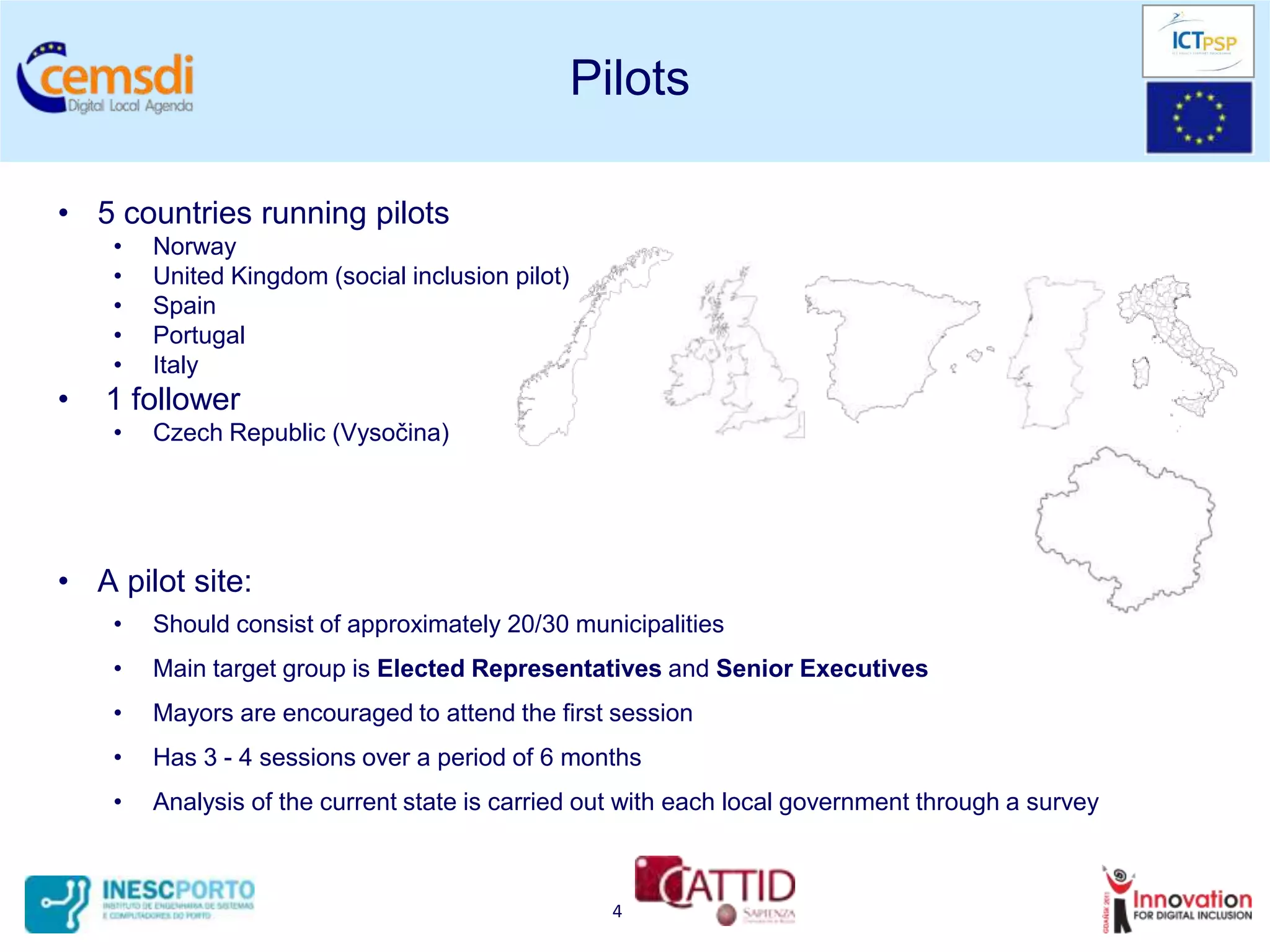 Pilots

• 5 countries running pilots
    •   Norway
    •   United Kingdom (social inclusion pilot)
    •   Spain
    •   Portugal
    •   Italy
•   1 follower
    •   Czech Republic (Vysočina)




• A pilot site:
    •   Should consist of approximately 20/30 municipalities
    •   Main target group is Elected Representatives and Senior Executives
    •   Mayors are encouraged to attend the first session
    •   Has 3 - 4 sessions over a period of 6 months
    •   Analysis of the current state is carried out with each local government through a survey



                                                    4
 