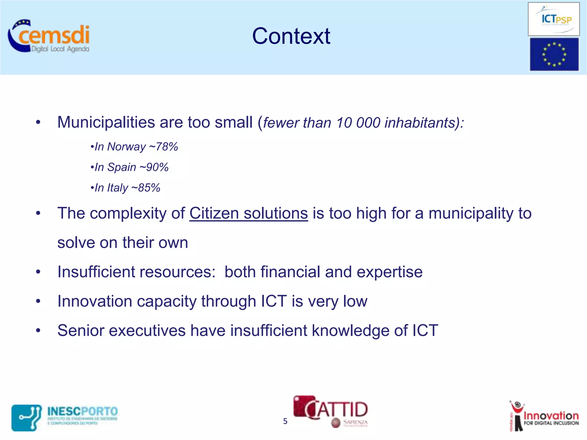 Context


• Municipalities are too small (fewer than 10 000 inhabitants):
        •In Norway ~78%
        •In Spain ~90%
        •In Italy ~85%

• The complexity of Citizen solutions is too high for a municipality to
   solve on their own
• Insufficient resources: both financial and expertise
• Innovation capacity through ICT is very low
• Senior executives have insufficient knowledge of ICT




                                    5
 