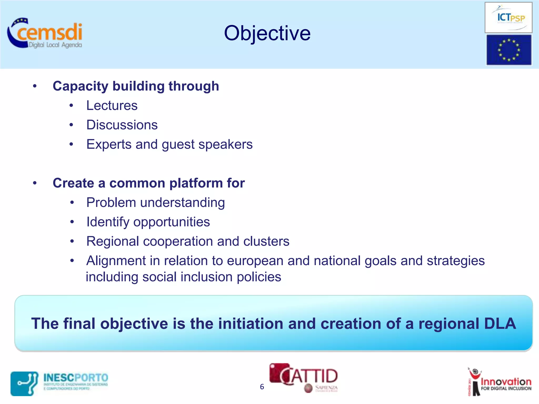 Objective

•   Capacity building through
      • Lectures
      • Discussions
      • Experts and guest speakers

•   Create a common platform for
      • Problem understanding
      • Identify opportunities
      • Regional cooperation and clusters
      • Alignment in relation to european and national goals and strategies
         including social inclusion policies


The final objective is the initiation and creation of a regional DLA


                                      6
 
