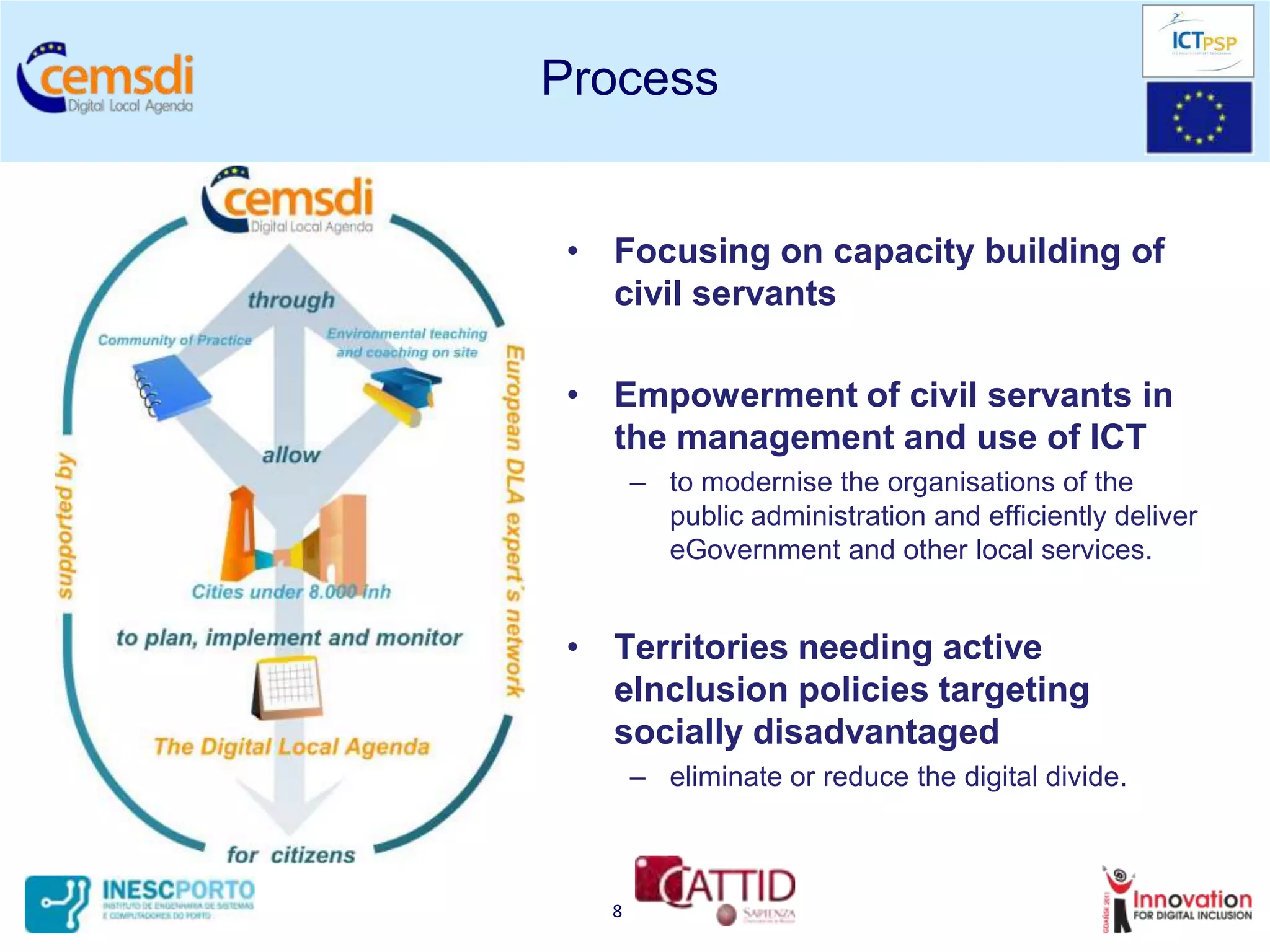 Process


 • Focusing on capacity building of
   civil servants

 • Empowerment of civil servants in
   the management and use of ICT
       – to modernise the organisations of the
         public administration and efficiently deliver
         eGovernment and other local services.


 • Territories needing active
   eInclusion policies targeting
   socially disadvantaged
       – eliminate or reduce the digital divide.



   8
 