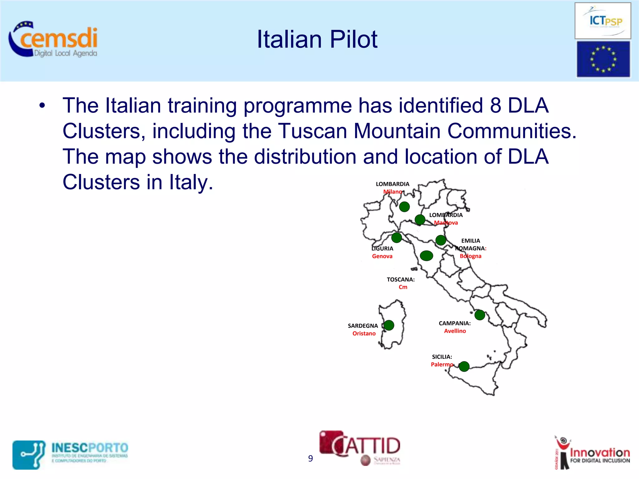 Italian Pilot

• The Italian training programme has identified 8 DLA
  Clusters, including the Tuscan Mountain Communities.
  The map shows the distribution and location of DLA
  Clusters in Italy.                   LOMBARDIA
                                         Milano


                                                      LOMBARDIA
                                                       Mantova

                                                                   EMILIA
                                      LIGURIA                    ROMAGNA:
                                      Genova                      Bologna


                                           TOSCANA:
                                              Cm




                               SARDEGNA                 CAMPANIA:
                                Oristano                 Avellino



                                                      SICILIA:
                                                      Palermo




                           9
 