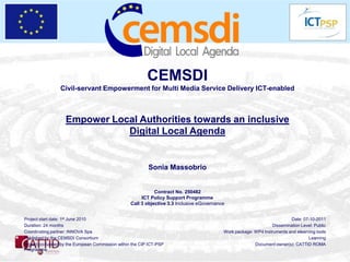 CEMSDI
                 Civil-servant Empowerment for Multi Media Service Delivery ICT-enabled



                   Empower Local Authorities towards an inclusive
                              Digital Local Agenda


                                                           Sonia Massobrio


                                                              Contract No. 250482
                                                        ICT Policy Support Programme
                                                   Call 3 objective 3.3 Inclusive eGovernance


Project start date: 1st June 2010                                                                                          Date: 07-10-2011
Duration: 24 months                                                                                               Dissemination Level: Public
Coordinating partner: INNOVA Spa                                                            Work package: WP4 Instruments and elearning tools
Published by the CEMSDI Consortium                                                                                                  Learning
Project co-funded by the European Commission within the CIP ICT-PSP                                       Document owner(s): CATTID ROMA
Programme
 