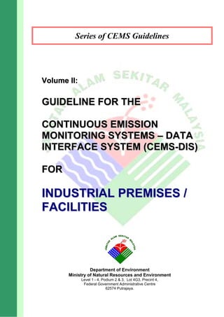 Series of CEMS Guidelines
V
Vo
ol
lu
um
me
e I
II
I:
:
G
GU
UI
ID
DE
EL
LI
IN
NE
E F
FO
OR
R T
TH
HE
E
C
CO
ON
NT
TI
IN
NU
UO
OU
US
S E
EM
MI
IS
SS
SI
IO
ON
N
M
MO
ON
NI
IT
TO
OR
RI
IN
NG
G S
SY
YS
ST
TE
EM
MS
S –
– D
DA
AT
TA
A
I
IN
NT
TE
ER
RF
FA
AC
CE
E S
SY
YS
ST
TE
EM
M (
(C
CE
EM
MS
S-
-D
DI
IS
S)
)
F
FO
OR
R
I
IN
ND
DU
US
ST
TR
RI
IA
AL
L P
PR
RE
EM
MI
IS
SE
ES
S /
/
F
FA
AC
CI
IL
LI
IT
TI
IE
ES
S
Department of Environment
Ministry of Natural Resources and Environment
Level 1 - 4, Podium 2 & 3, Lot 4G3, Precint 4,
Federal Government Administrative Centre
62574 Putrajaya.
 