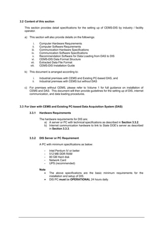 3.2 Content of this section
This section provides detail specifications for the setting up of CEMS-DIS by industry / facility
operator.
a) This section will also provide details on the followings:
i. Computer Hardware Requirements
ii. Computer Software Requirements
iii. Communication Hardware Specifications
iv. Communication Software Specifications
v. Recommendation Software for Data Loading from DAS to DIS
vi. CEMS-DIS Data Format Structure
vii. Extracted Data File Format
viii. CEMS-DIS Installation Guide
b) This document is arranged according to:
i. Industrial premises with CEMS and Existing PC-based DAS, and
ii. Industrial premises with CEMS but without DAS
c) For premises without CEMS, please refer to Volume 1 for full guidance on installation of
CEMS and DAS. This document will then provide guidelines for the setting up of DIS, internet
communication, and data loading procedures.
3.3 For User with CEMS and Existing PC-based Data Acquisition System (DAS)
3.3.1 Hardware Requirements
The hardware requirements for DIS are;
a) A server or PC with technical specifications as described in Section 3.3.2.
b) Internet communication hardware to link to State DOE’s server as described
in Section 3.3.3.
3.3.2 DIS Server or PC Requirement
A PC with minimum specifications as below:
- Intel Pentium IV or better
- 512 MB DDR RAM
- 80 GB Hard disk
- Network Card
- UPS (recommended)
Note
• The above specifications are the basic minimum requirements for the
installation and setup of DIS.
• DIS PC must be OPERATIONAL 24 hours daily.
Department of Environment Malaysia 8
 