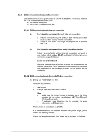 3.3.3 DIS Communication Hardware Requirement
DOE State server must be given access to DIS PC at any time. There are 2 methods
the DOE State server can access DIS:-
a) via internet connection
b) via modem to modem connection.
3.3.3.1 DIS Communication via Internet connection
a) For industrial premises with ready internet connection
i. Industry premise/facility with 24 hours daily internet connection
could use their existing internet connection.
ii. Assign a fixed IP for DIS usage and register this IP address
with DOE.
b) For industrial premises without ready internet connection
Industry premise/facility without internet connection and want to
use method (a) at section 3.3.3.1 could use the following internet
connection suggested below;
Lease line or broadband
Industrial premises may subscribe to lease line or broadband for
internet connection. Detail specifications of the required hardware
are dependent on the package provided by the vendor and its
availability.
3.3.3.2 DIS Communication via Modem to Modem connection
a) Dial up via Fixed telephone line
Hardware requirements;
i. 56k Modem
ii. A single dedicated fixed telephone line
Note
• Make sure the modem’s driver is installed using the driver
provided by the modem manufacturer, NOT from Microsoft
Windows Driver Lists.
• A dedicated fixed telephone line is necessary to avoid
interruption on DIS operation.
The modem is to be installed on DIS PC.
It is recommended to use external modem with power surge, power
spikes, and lightning arrestor.
Ensure that a single dedicated fixed phone line is allocated for DIS use.
Department of Environment Malaysia 9
 