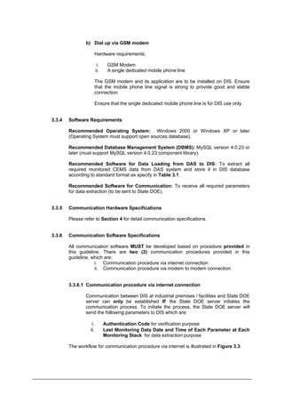 b) Dial up via GSM modem
Hardware requirements;
i. GSM Modem
ii. A single dedicated mobile phone line
The GSM modem and its application are to be installed on DIS. Ensure
that the mobile phone line signal is strong to provide good and stable
connection.
Ensure that the single dedicated mobile phone line is for DIS use only.
3.3.4 Software Requirements
Recommended Operating System: Windows 2000 or Windows XP or later
(Operating System must support open sources database).
Recommended Database Management System (DBMS): MySQL version 4.0.23 or
later (must support MySQL version 4.0.23 component library).
Recommended Software for Data Loading from DAS to DIS: To extract all
required monitored CEMS data from DAS system and store it in DIS database
according to standard format as specify in Table 3.1.
Recommended Software for Communication: To receive all required parameters
for data extraction (to be sent to State DOE).
3.3.5 Communication Hardware Specifications
Please refer to Section 4 for detail communication specifications.
3.3.6 Communication Software Specifications
All communication software MUST be developed based on procedure provided in
this guideline. There are two (2) communication procedures provided in this
guideline, which are:
i. Communication procedure via internet connection
ii. Communication procedure via modem to modem connection
3.3.6.1 Communication procedure via internet connection
Communication between DIS at industrial premises / facilities and State DOE
server can only be established IF the State DOE server initiates the
communication process. To initiate the process, the State DOE server will
send the following parameters to DIS which are:
i. Authentication Code for verification purpose
ii. Last Monitoring Data Date and Time of Each Parameter at Each
Monitoring Stack for data extraction purpose
The workflow for communication procedure via internet is illustrated in Figure 3.3.
Department of Environment Malaysia 10
 