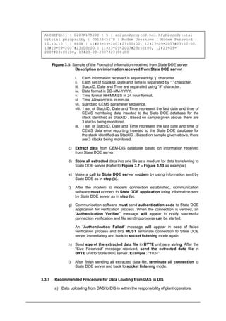 AbCdEfGhIj | 0207K175890 | 5 | so2;no2;co;co2;hcl;hf;h2o;o2;total
c;total pm;opacity | 0312345678 | Modem Username | Modem Password |
10.10.10.1 | 8808 | 11#23-09-2007#23:00:00, 12#23-09-2007#23:00:00,
13#23-09-2007#23:00:00 | 11#23-09-2007#23:00:00, 12#23-09-
2007#23:00:00, 13#23-09-2007#23:00:00
Figure 3.5: Sample of the Format of information received from State DOE server
Description on information received from State DOE server
i. Each information received is separated by “|” character.
ii. Each set of StackID, Date and Time is separated by “,” character.
iii. StackID, Date and Time are separated using “#” character.
iv. Date format is DD-MM-YYYY.
v. Time format HH:MM:SS in 24 hour format.
vi. Time Allowance is in minute.
vii. Standard CEMS parameter sequence.
viii. 1 set of StackID, Date and Time represent the last date and time of
CEMS monitoring data inserted to the State DOE database for the
stack identified as StackID . Based on sample given above, there are
3 stacks being monitored.
ix. 1 set of StackID, Date and Time represent the last date and time of
CEMS data error reporting inserted to the State DOE database for
the stack identified as StackID . Based on sample given above, there
are 3 stacks being monitored.
c) Extract data from CEM-DIS database based on information received
from State DOE server.
d) Store all extracted data into one file as a medium for data transferring to
State DOE server (Refer to Figure 3.7 – Figure 3.13 as example).
e) Make a call to State DOE server modem by using information sent by
State DOE as in step (b).
f) After the modem to modem connection established, communication
software must connect to State DOE application using information sent
by State DOE server as in step (b).
g) Communication software must send authentication code to State DOE
application for verification process. When the connection is verified, an
“Authentication Verified” message will appear to notify successful
connection verification and file sending process can be started.
An “Authentication Failed” message will appear in case of failed
verification process and DIS MUST terminate connection to State DOE
server immediately and back to socket listening mode again.
h) Send size of the extracted data file in BYTE unit as a string. After the
“Size Received” message received, send the extracted data file in
BYTE unit to State DOE server. Example : “1024”
i) After finish sending all extracted data file, terminate all connection to
State DOE server and back to socket listening mode.
3.3.7 Recommended Procedure for Data Loading from DAS to DIS
a) Data uploading from DAS to DIS is within the responsibility of plant operators.
Department of Environment Malaysia 13
 