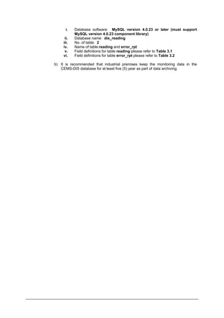 i. Database software: MySQL version 4.0.23 or later (must support
MySQL version 4.0.23 component library)
ii. Database name: dis_reading
iii. No. of table: 2
iv. Name of table:reading and error_rpt
v. Field definitions for table reading please refer to Table 3.1
vi. Field definitions for table error_rpt please refer to Table 3.2
b) It is recommended that industrial premises keep the monitoring data in the
CEMS-DIS database for at least five (5) year as part of data archiving.
Department of Environment Malaysia 15
 