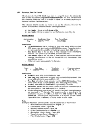 3.3.9 Extracted Data File Format
All data extracted from DIS-CEMS must store in a single file before the data can be
sent to State DOE server using communication software. The file is only a medium
for transferring data to the State DOE server, so the file can be deleted depending on
industrial premises / facilities decision.
The extracted data file can be any name or use any file extension. However, the
content of the file must consistent with the following standards:-
a) Use Header 1 format at the first row of file.
b) Use Header 2 format at second row and the following rows of the file.
Header 1 format
Authentication
Key
;
Date Extract Data
(DD-MM-YYYY)
Time Extract Data
(HH:MM:SS)
;
Description
• The Authentication Key is provided by State DOE server when the State
DOE server make a connection to CEMS-DIS computer. This authentication
key is important and required for verification process at State DOE server.
• Date Extract Data is the last date of data extracted from the CEMS-DIS
database. Date format is DD-MM-YYYY, example 23-09-2007
• Time Extract Data is the last time of data extracted from the CEMS-DIS
database. Time format is HH:MM:SS, example 23:15:00. Time Extract Data
using 24 hour format.
• All the information is separated by “;” character.
Header 2 format
Stack
ID
;
Date Data
(DD-MM-YYYY)
;
Time Data
(23:00:00)
Parameters Value
(P 1, P 2, P 3…)
|
Description
• Stack ID is an id given to each monitored stack.
• Date Data is the date of data extracted from the CEMS-DIS database. Date
format is DD-MM-YYYY, example 23-09-2007
• Time Data is the time of data extracted from the CEMS-DIS database. Time
format is HH:MM:SS, example 23:15:00. Time data using 24 hour format.
• Stack ID, Date Data and Time Data are separated by “;”character.
• Parameters Value is the last column contain all monitored parameters value
and separated from Time Data column by “|” character.
• All parameters value are arranged into sequence and each parameters value
are separated by “,” character. The sequence order is according to the
parameters sequence in Table 3.1 start from field number 5 to field
number 15. Use code (-999) for parameters NOT required by DOE. (Refer
Figure 3.7). Refer to Section 5 for further details on other codes.
Note:
Examples of standard formatting for the respective sector are as shown below:
• Heat and Power Generation Sector – Figure 3.7
• Ferrous Metal Sector – Figure 3.8
• Non-ferrous Metal Sector – Figure 3.9
• Oil and Gas Industry Sector – Figure 3.10
• Non-Metallic Industry Sector – Figure 3.11
• Waste Incinerator Sector – Figure 3.12
• Palm Oil Mills Sector – Figure 3.13
Department of Environment Malaysia 18
 