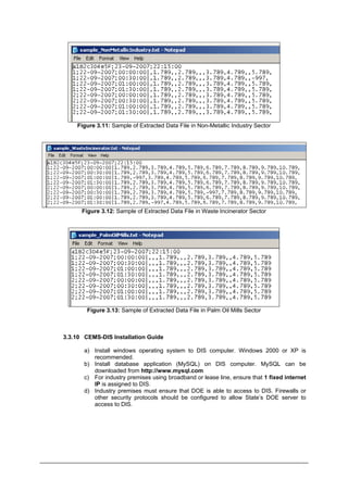 Figure 3.11: Sample of Extracted Data File in Non-Metallic Industry Sector
Figure 3.12: Sample of Extracted Data File in Waste Incinerator Sector
Figure 3.13: Sample of Extracted Data File in Palm Oil Mills Sector
3.3.10 CEMS-DIS Installation Guide
a) Install windows operating system to DIS computer. Windows 2000 or XP is
recommended.
b) Install database application (MySQL) on DIS computer. MySQL can be
downloaded from http://www.mysql.com
c) For industry premises using broadband or lease line, ensure that 1 fixed internet
IP is assigned to DIS.
d) Industry premises must ensure that DOE is able to access to DIS. Firewalls or
other security protocols should be configured to allow State’s DOE server to
access to DIS.
Department of Environment Malaysia 20
 