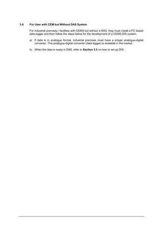 3.4 For User with CEM but Without DAS System
For industrial premises / facilities with CEMS but without a DAS, they must install a PC based
data logger and then follow the steps below for the development of a CEMS-DIS system.
a) If data is in analogue format, industrial premises must have a proper analogue-digital
converter. This analogue-digital converter (data logger) is available in the market.
b) When the data is ready in DAS, refer to Section 3.3 on how to set up DIS.
Department of Environment Malaysia 21
 