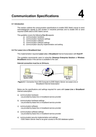 4
Communication Specifications
4.1 Introduction
This section outlines the communication specifications to enable DOE State’s server to send
acknowledgment signals to DIS located in industrial premises and to enable DIS to send
required CEMS data to DOE State’s server.
This guideline covers the following five (5) aspects:
a) communication hardware
b) communication hardware settings
c) communication software
d) communication software settings
e) communication security implementation and setting
4.2 For Lease Line or Broadband User
This implementation required Lease Line or Broadband Internet Subscription with fixed IP.
This guideline recommends users to subscribe Streamyx Enterprise Solution or Wireless
Broadband solution if the service is available to the user.
Internet connection must be on 24-hours.
Data Interface
System (DIS)
Internet
DOE State’s
Server
Figure 4.1: Connection from DIS Computer to DOE State’s Server via Lease Line or
Broadband Internet Subscription
Below are the specifications and settings required for users with Lease Line or Broadband
internet subscription:
a) communication hardware
- as provided by lease line or broadband service provider
b) communication hardware settings
- as provided by lease line or broadband service provider
c) communication software
- as provided by lease line or broadband service provider
d) communication software settings
- as provided by lease line or broadband service provider
e) communication security implementation and settings
- DOE State’s Server need to be given access to the DIS database system.
Department of Environment Malaysia 22
 