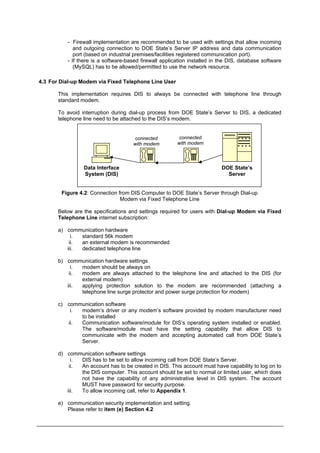 - Firewall implementation are recommended to be used with settings that allow incoming
and outgoing connection to DOE State’s Server IP address and data communication
port (based on industrial premises/facilities registered communication port).
- If there is a software-based firewall application installed in the DIS, database software
(MySQL) has to be allowed/permitted to use the network resource.
4.3 For Dial-up Modem via Fixed Telephone Line User
This implementation requires DIS to always be connected with telephone line through
standard modem.
To avoid interruption during dial-up process from DOE State’s Server to DIS, a dedicated
telephone line need to be attached to the DIS’s modem.
Data Interface
System (DIS)
DOE State’s
Server
connected
with modem
connected
with modem
Figure 4.2: Connection from DIS Computer to DOE State’s Server through Dial-up
Modem via Fixed Telephone Line
Below are the specifications and settings required for users with Dial-up Modem via Fixed
Telephone Line internet subscription:
a) communication hardware
i. standard 56k modem
ii. an external modem is recommended
iii. dedicated telephone line
b) communication hardware settings
i. modem should be always on
ii. modem are always attached to the telephone line and attached to the DIS (for
external modem)
iii. applying protection solution to the modem are recommended (attaching a
telephone line surge protector and power surge protection for modem)
c) communication software
i. modem’s driver or any modem’s software provided by modem manufacturer need
to be installed
ii. Communication software/module for DIS’s operating system installed or enabled.
The software/module must have the setting capability that allow DIS to
communicate with the modem and accepting automated call from DOE State’s
Server.
d) communication software settings
i. DIS has to be set to allow incoming call from DOE State’s Server.
ii. An account has to be created in DIS. This account must have capability to log on to
the DIS computer. This account should be set to normal or limited user, which does
not have the capability of any administrative level in DIS system. The account
MUST have password for security purpose.
iii. To allow incoming call, refer to Appendix 1.
e) communication security implementation and setting.
Please refer to item (e) Section 4.2
Department of Environment Malaysia 23
 