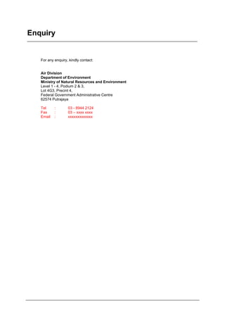 Enquiry
For any enquiry, kindly contact:
Air Division
Department of Environment
Ministry of Natural Resources and Environment
Level 1 - 4, Podium 2 & 3,
Lot 4G3, Precint 4,
Federal Government Administrative Centre
62574 Putrajaya
Tel : 03 - 8944 2124
Fax : 03 – xxxx xxxx
Email : xxxxxxxxxxxxx
Department of Environment Malaysia 26
 