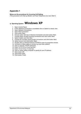 Appendix 1
Below are the procedures for Incoming Call Setting
(This procedure is for Dial-up Modem via Fixed Telephone Line User ONLY)
a) Operating System: Windows XP
1. Open Control Panel.
2. If item Network Connections unavailable click on Switch to classic view.
3. Open Network Connections.
4. Open New Connection.
5. Click button Next.
6. Choose option Set Up an Advance Connection and click button Next.
7. Choose option Accept incoming connections and click button Next.
8. Select modem and click Next.
9. Choose Do not allow virtual private connections and click button Next.
10. Select account and click button Next.
11. Double click on Internet Protocol (TCP/IP) to open its properties window.
12. Uncheck on Allow callers to access my local area network.
13. Click on Specify TCP/IP addresses.
14. Enter 10.10.10.5 on From text box.
15. Enter 10.10.10.6 on To text box.
16. Click on Allow calling computer to specify its own IP address.
17. Click button OK.
18. Click button Next.
19. Click button Finish.
Department of Environment Malaysia A1
 