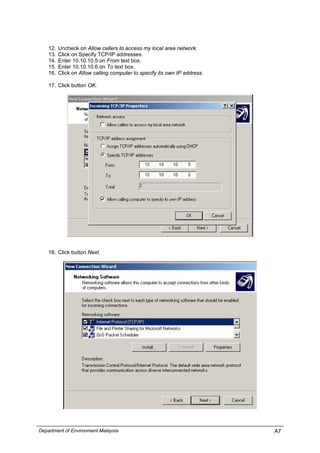 12. Uncheck on Allow callers to access my local area network.
13. Click on Specify TCP/IP addresses.
14. Enter 10.10.10.5 on From text box.
15. Enter 10.10.10.6 on To text box.
16. Click on Allow calling computer to specify its own IP address.
17. Click button OK.
18. Click button Next.
Department of Environment Malaysia A7
 