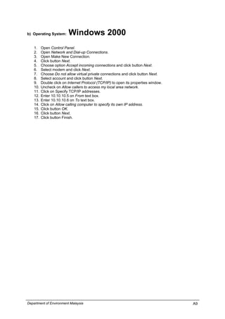 b) Operating System: Windows 2000
1. Open Control Panel.
2. Open Network and Dial-up Connections.
3. Open Make New Connection.
4. Click button Next.
5. Choose option Accept incoming connections and click button Next.
6. Select modem and click Next.
7. Choose Do not allow virtual private connections and click button Next.
8. Select account and click button Next.
9. Double click on Internet Protocol (TCP/IP) to open its properties window.
10. Uncheck on Allow callers to access my local area network.
11. Click on Specify TCP/IP addresses.
12. Enter 10.10.10.5 on From text box.
13. Enter 10.10.10.6 on To text box.
14. Click on Allow calling computer to specify its own IP address.
15. Click button OK.
16. Click button Next.
17. Click button Finish.
Department of Environment Malaysia A9
 