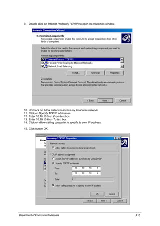 9. Double click on Internet Protocol (TCP/IP) to open its properties window.
10. Uncheck on Allow callers to access my local area network.
11. Click on Specify TCP/IP addresses.
12. Enter 10.10.10.5 on From text box.
13. Enter 10.10.10.6 on To text box.
14. Click on Allow calling computer to specify its own IP address.
15. Click button OK.
Department of Environment Malaysia A13
 