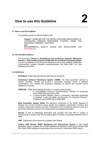How to use this Guideline 2
2.1 How to use this Guideline
The guideline should be referred together with:
Volume I: GUIDELINE FOR THE INSTALLATION AND MAINTENANCE OF
CONTINUOUS EMISSION MONITORING SYSTEMS (CEMS) FOR
INDUSTRIAL PREMISES / FACILITIES
and
ENVIRONMENTAL QUALITY (CLEAN AIR) REGULATIONS 1978
(REVISION XX)
2.2 The Intended Audience
This document, Volume II: Guideline for the Continuous Emission Monitoring
Systems – Data Interface System (CEMS-DIS) For Industrial Premises/Facilities,
is a set of guidelines for the industrial operators to set up and establish CEMS-DIS,
communication between industrial premises/facilities and State DOE, and data
uploading procedures.
2.3 Definitions
Broadband: A high data-transmission rate internet connection
Continuous Emission Monitoring System (CEMS): The total equipment required to
sample, condition, analyze and provide a permanent computer record of pollutant
concentration. This includes the equipment necessary to perform the required routine
calibration and audits.
CEMS-DIS: CEMS Data Interfacing System is a system which consist:-
i. A mini-database (minimum recommendation: MySQL) to temporarily
store CEMS data acquired by DAS
ii. A communication software, which is customized / developed specifically
to establish a safe and stable communication for Industrial Premises /
Facilities to send CEMS data to State DOE.
Data Acquisition System (DAS): The electronic component of the CEMS designed to
interpret and convert individual output signals from pollutant concentration monitors, flow
monitors, diluent gas monitors and other components of the monitoring system to produce a
permanent continuous record of the measurement and desired parameters.
Dial-up: A form of networking technology that provides one host (PC) to access or
communicate to another host (PC) through modem to modem via standard telephone line or
GSM.
DOE: Department of Environment or Jabatan Alam Sekitar
Federal DOE Remote CEMS Monitoring and Enforcement System: a web based
application system complete with a CEMS database (of selected content) which retrieves data
from State CEMS database and generate online summary of nationwide CEMS reports.
Department of Environment Malaysia 4
 