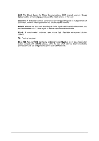 GSM: The Global System for Mobile Communications, GSM (original acronym: Groupe
Spécial Mobile) is the most popular standard for mobile phones in the world
Lease line: A dedicated Common carrier circuit providing point-to-point or multipoint network
connection, reserved for the permanent and private use of a customer
Modem: A device that modulates an analogue carrier signal to encode digital information, and
also demodulates such a carrier signal to decode the transmitted information.
MySQL: A multithreaded, multi-user, open source SQL Database Management System
(DBMS)
PC: Personal computer
State DOE Remote CEMS Monitoring and Enforcement System: a web based application
system complete with a CEMS database within the state which retrieves data from industrial
premises’s CEMS-DIS and generates online state CEMS reports.
Department of Environment Malaysia 5
 