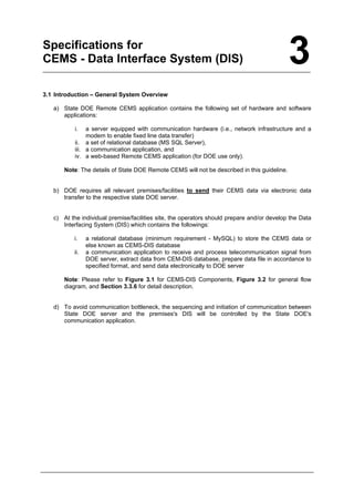 Specifications for
CEMS - Data Interface System (DIS) 3
3.1 Introduction – General System Overview
a) State DOE Remote CEMS application contains the following set of hardware and software
applications:
i. a server equipped with communication hardware (i.e., network infrastructure and a
modem to enable fixed line data transfer)
ii. a set of relational database (MS SQL Server),
iii. a communication application, and
iv. a web-based Remote CEMS application (for DOE use only).
Note: The details of State DOE Remote CEMS will not be described in this guideline.
b) DOE requires all relevant premises/facilities to send their CEMS data via electronic data
transfer to the respective state DOE server.
c) At the individual premise/facilities site, the operators should prepare and/or develop the Data
Interfacing System (DIS) which contains the followings:
i. a relational database (minimum requirement - MySQL) to store the CEMS data or
else known as CEMS-DIS database
ii. a communication application to receive and process telecommunication signal from
DOE server, extract data from CEM-DIS database, prepare data file in accordance to
specified format, and send data electronically to DOE server
Note: Please refer to Figure 3.1 for CEMS-DIS Components, Figure 3.2 for general flow
diagram, and Section 3.3.6 for detail description.
d) To avoid communication bottleneck, the sequencing and initiation of communication between
State DOE server and the premises's DIS will be controlled by the State DOE's
communication application.
Department of Environment Malaysia 6
 