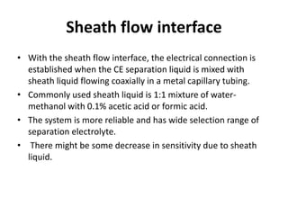 Sheath flow interface
• With the sheath flow interface, the electrical connection is
established when the CE separation liquid is mixed with
sheath liquid flowing coaxially in a metal capillary tubing.
• Commonly used sheath liquid is 1:1 mixture of water-
methanol with 0.1% acetic acid or formic acid.
• The system is more reliable and has wide selection range of
separation electrolyte.
• There might be some decrease in sensitivity due to sheath
liquid.
 