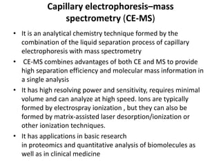 Capillary electrophoresis–mass
spectrometry (CE-MS)
• It is an analytical chemistry technique formed by the
combination of the liquid separation process of capillary
electrophoresis with mass spectrometry
• CE-MS combines advantages of both CE and MS to provide
high separation efficiency and molecular mass information in
a single analysis
• It has high resolving power and sensitivity, requires minimal
volume and can analyze at high speed. Ions are typically
formed by electrospray ionization , but they can also be
formed by matrix-assisted laser desorption/ionization or
other ionization techniques.
• It has applications in basic research
in proteomics and quantitative analysis of biomolecules as
well as in clinical medicine
 